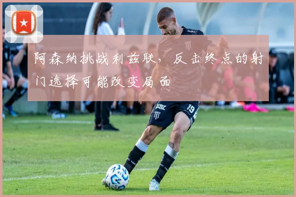 阿森纳挑战利兹联,反击终点的射门选择可能改变局面