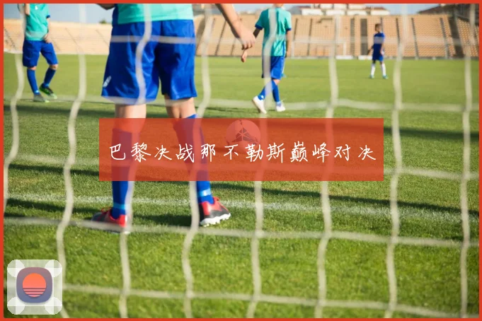 巴黎决战那不勒斯巅峰对决