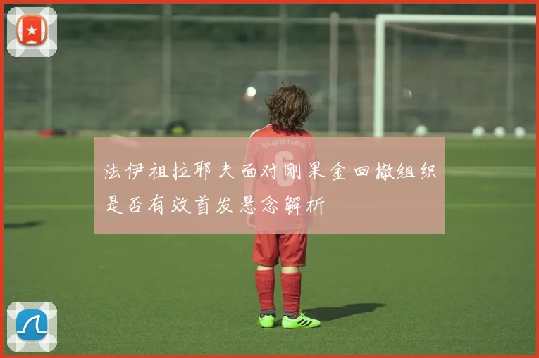 法伊祖拉耶夫面对刚果金回撤组织是否有效首发悬念解析