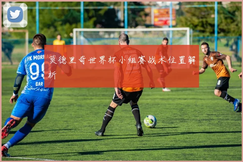 莫德里奇世界杯小组赛战术位置解析