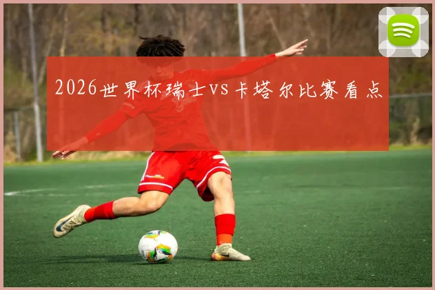 2026世界杯瑞士vs卡塔尔比赛看点