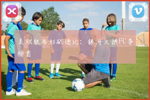 美职联洛杉矶德比:银河火拼FC争榜首