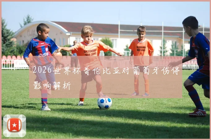 2026世界杯哥伦比亚对葡萄牙伤停影响解析