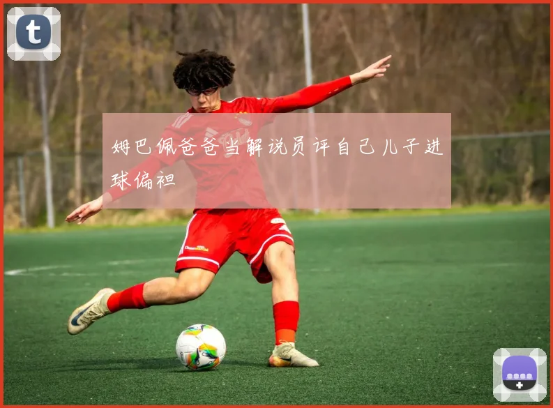 姆巴佩爸爸当解说员评自己儿子进球偏袒