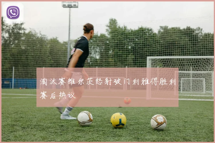 淘汰赛维尔茨怒射破门利雅得胜利赛后热议