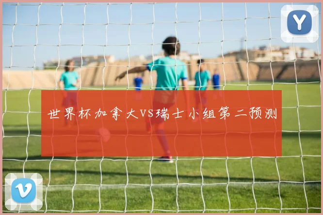 世界杯加拿大vs瑞士小组第二预测