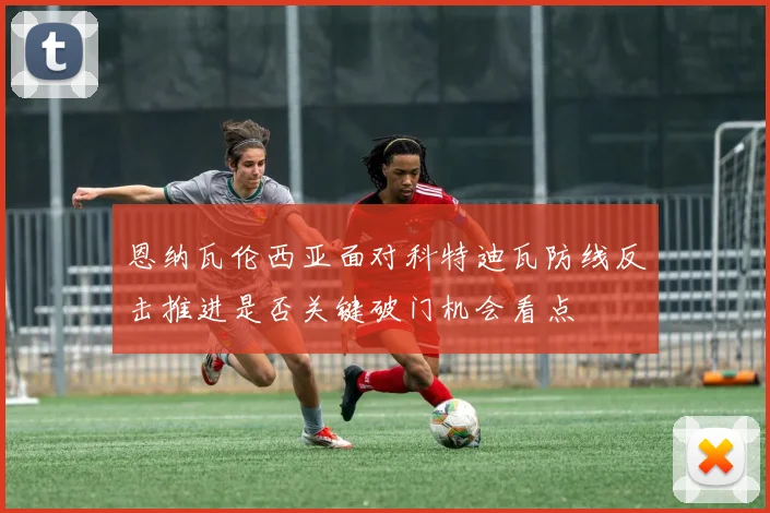 恩纳瓦伦西亚面对科特迪瓦防线反击推进是否关键破门机会看点