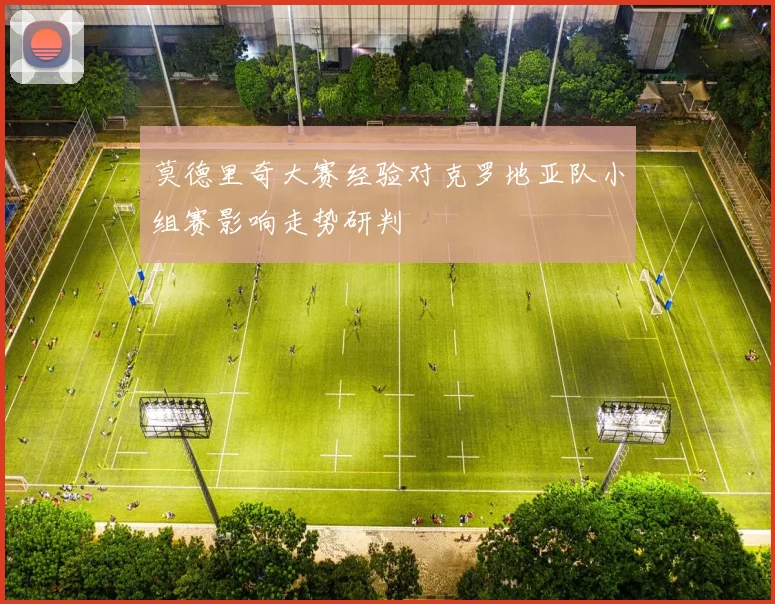 莫德里奇大赛经验对克罗地亚队小组赛影响走势研判