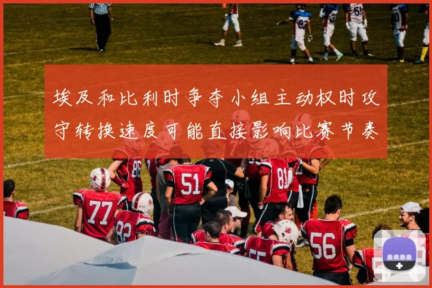 埃及和比利时争夺小组主动权时攻守转换速度可能直接影响比赛节奏