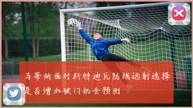 马蒂纳面对科特迪瓦防线远射选择是否增加破门机会预测