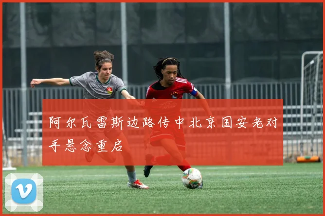 阿尔瓦雷斯边路传中北京国安老对手悬念重启