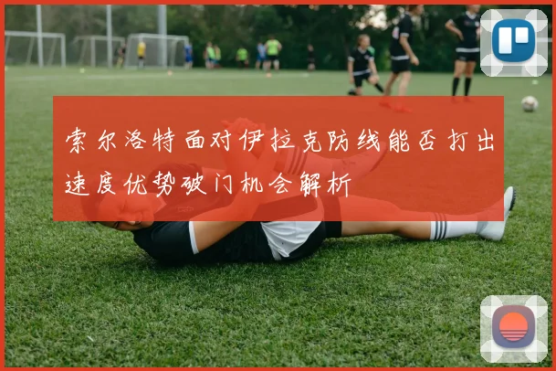 索尔洛特面对伊拉克防线能否打出速度优势破门机会解析