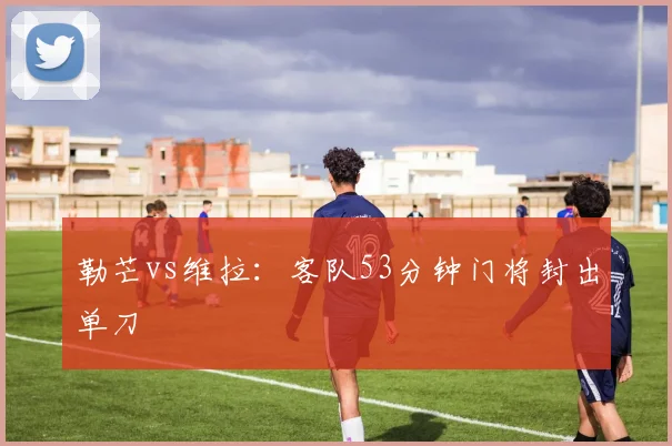 勒芒vs维拉：客队53分钟门将封出单刀