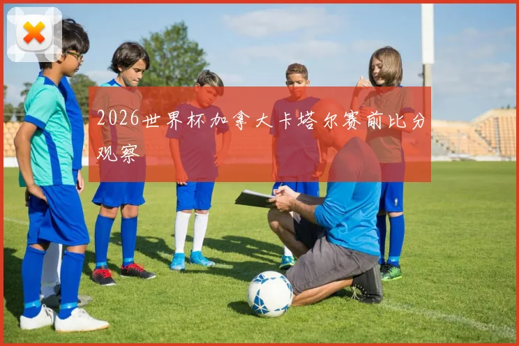 2026世界杯加拿大卡塔尔赛前比分观察
