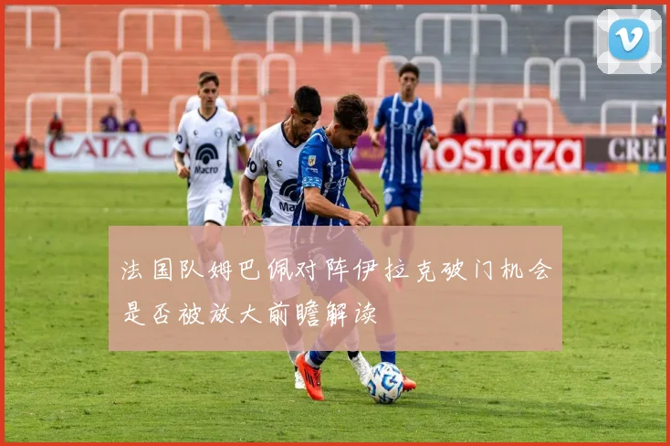 法国队姆巴佩对阵伊拉克破门机会是否被放大前瞻解读