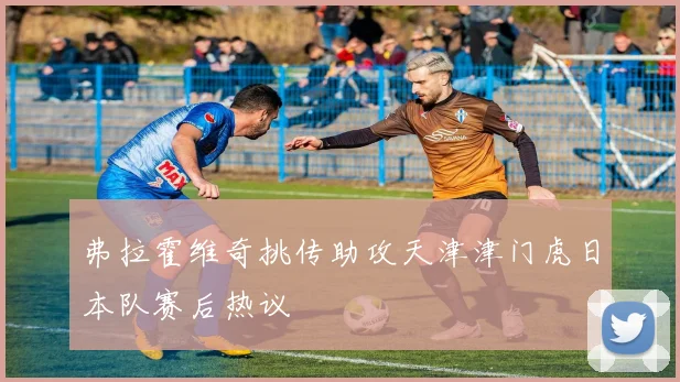 弗拉霍维奇挑传助攻天津津门虎日本队赛后热议