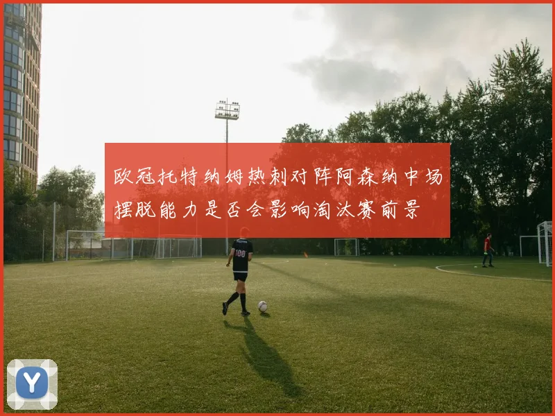 欧冠托特纳姆热刺对阵阿森纳中场摆脱能力是否会影响淘汰赛前景