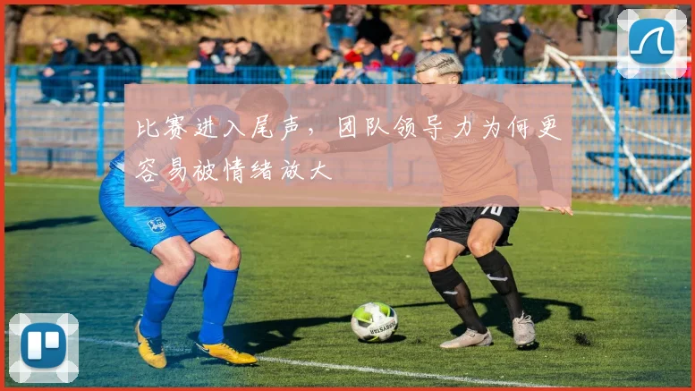 比赛进入尾声，团队领导力为何更容易被情绪放大