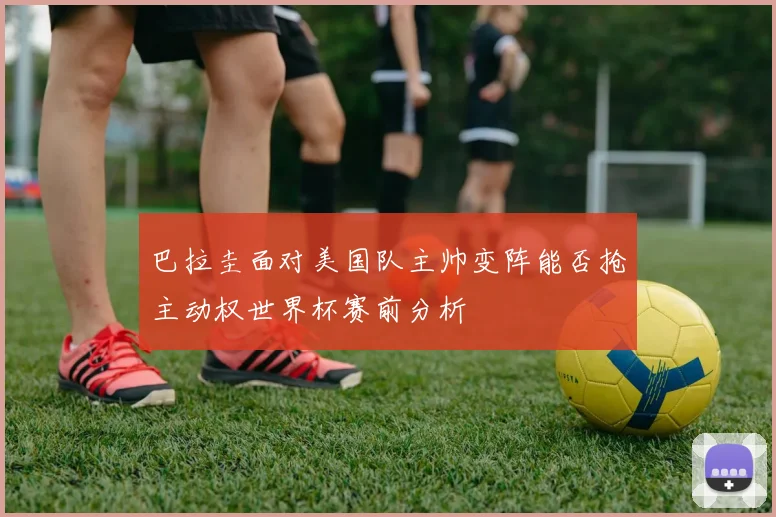 巴拉圭面对美国队主帅变阵能否抢主动权世界杯赛前分析