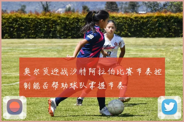 奥尔莫迎战沙特阿拉伯比赛节奏控制能否帮助球队掌握节奏