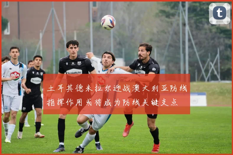 土耳其德米拉尔迎战澳大利亚防线指挥作用或将成为防线关键支点