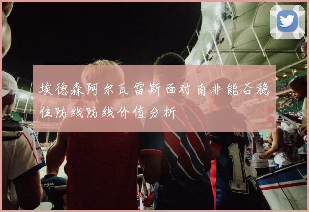 埃德森阿尔瓦雷斯面对南非能否稳住防线防线价值分析