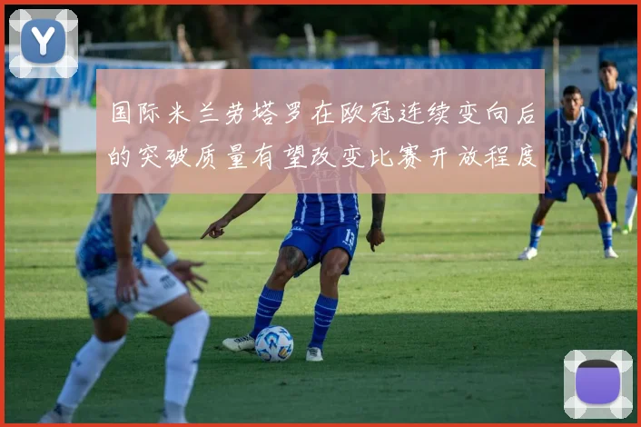 国际米兰劳塔罗在欧冠连续变向后的突破质量有望改变比赛开放程度