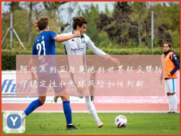 阿尔及利亚与奥地利世界杯交锋防守稳定性和失球风险如何判断
