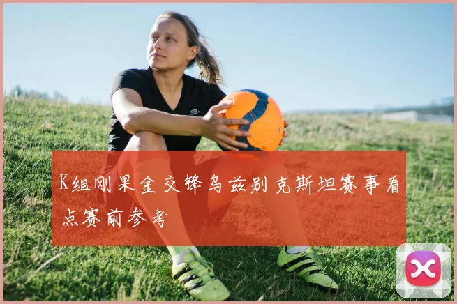 K组刚果金交锋乌兹别克斯坦赛事看点赛前参考