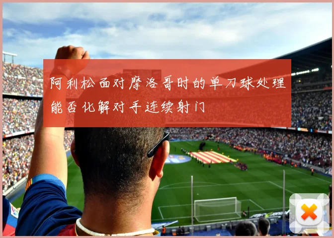 阿利松面对摩洛哥时的单刀球处理能否化解对手连续射门