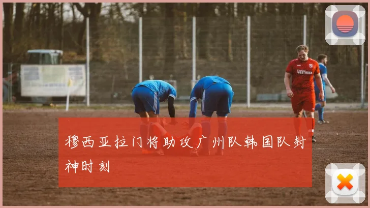穆西亚拉门将助攻广州队韩国队封神时刻