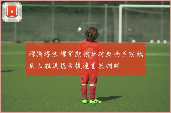 穆斯塔法穆罕默德面对新西兰防线反击推进能否提速首发判断