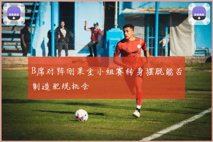 B席对阵刚果金小组赛转身摆脱能否制造犯规机会