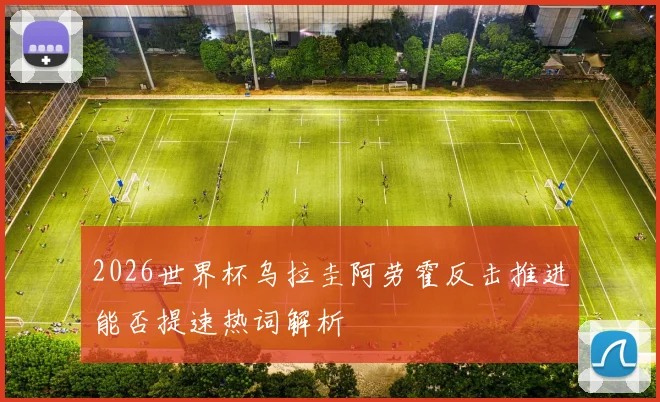 2026世界杯乌拉圭阿劳霍反击推进能否提速热词解析