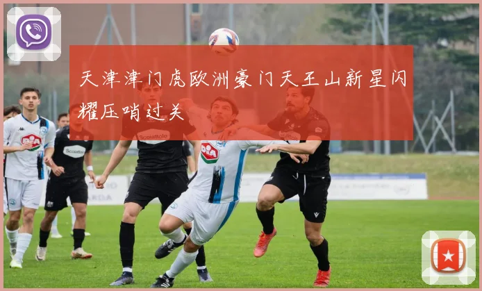 天津津门虎欧洲豪门天王山新星闪耀压哨过关