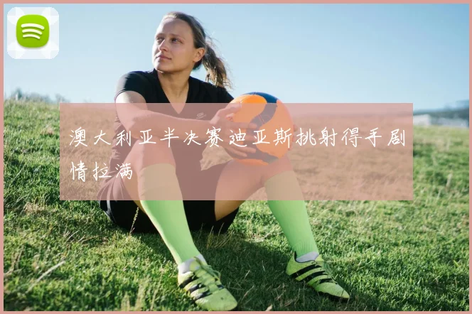 澳大利亚半决赛迪亚斯挑射得手剧情拉满