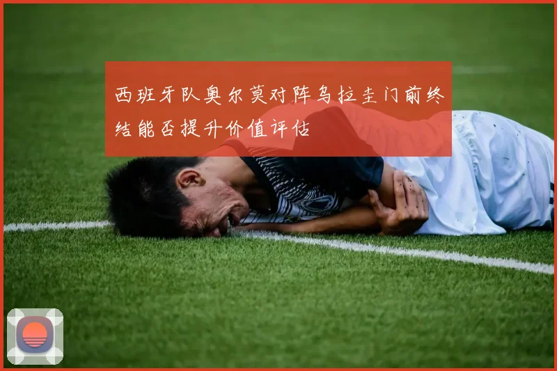 西班牙队奥尔莫对阵乌拉圭门前终结能否提升价值评估